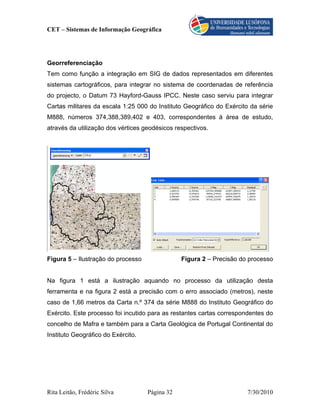 CET – Sistemas de Informação Geográfica




Georreferenciação
Tem como função a integração em SIG de dados representados em diferentes
sistemas cartográficos, para integrar no sistema de coordenadas de referência
do projecto, o Datum 73 Hayford-Gauss IPCC. Neste caso serviu para integrar
Cartas militares da escala 1:25 000 do Instituto Geográfico do Exército da série
M888, números 374,388,389,402 e 403, correspondentes à área de estudo,
através da utilização dos vértices geodésicos respectivos.




Figura 5 – Ilustração do processo               Figura 2 – Precisão do processo


Na figura 1 está a ilustração aquando no processo da utilização desta
ferramenta e na figura 2 está a precisão com o erro associado (metros), neste
caso de 1,66 metros da Carta n.º 374 da série M888 do Instituto Geográfico do
Exército. Este processo foi incutido para as restantes cartas correspondentes do
concelho de Mafra e também para a Carta Geológica de Portugal Continental do
Instituto Geográfico do Exército.




Rita Leitão, Frédéric Silva         Página 32                          7/30/2010
 