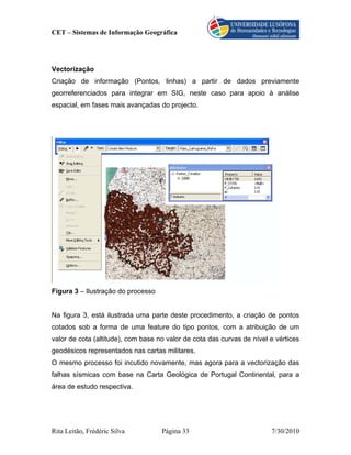 CET – Sistemas de Informação Geográfica




Vectorização
Criação de informação (Pontos, linhas) a partir de dados previamente
georreferenciados para integrar em SIG, neste caso para apoio à análise
espacial, em fases mais avançadas do projecto.




Figura 3 – Ilustração do processo


Na figura 3, está ilustrada uma parte deste procedimento, a criação de pontos
cotados sob a forma de uma feature do tipo pontos, com a atribuição de um
valor de cota (altitude), com base no valor de cota das curvas de nível e vértices
geodésicos representados nas cartas militares.
O mesmo processo foi incutido novamente, mas agora para a vectorização das
falhas sísmicas com base na Carta Geológica de Portugal Continental, para a
área de estudo respectiva.




Rita Leitão, Frédéric Silva         Página 33                           7/30/2010
 