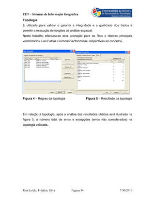 CET – Sistemas de Informação Geográfica
Topologia
É utilizada para validar e garantir a integridade e a qualidade dos dados e
permitir a execução de funções de análise espacial.
Neste trabalho efectuou-se esta operação para os Rios e ribeiras principais
vectorizados e às Falhas Sísmicas vectorizadas, respectivas ao concelho.




Figura 4 – Regras da topologia                 Figura 5 – Resultado da topologia




Em relação à topologia, após a análise dos resultados obtidos está ilustrada na
figura 5, o número total de erros e excepções (erros não considerados) na
topologia validada.




Rita Leitão, Frédéric Silva        Página 34                           7/30/2010
 