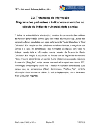 CET – Sistemas de Informação Geográfica



                     3.2. Tratamento da Informação
 Diagrama dos parâmetros e indicadores envolvidos no
         cálculo do índice de vulnerabilidade sísmica


O índice de vulnerabilidade sísmica (Ivs) resultou do cruzamento das variáveis
do índice de perigosidade sísmica (Ips) e do índice da população (Ip). Estes dois
parâmetros foram calculados com base na ferramenta ‘Raster Calculator’ e ‘Field
Calculator’. Em relação ao Ips, utilizámos as falhas sísmicas, a magnitude dos
sismos e o grau de consolidação das formações geológicas com base na
litologia, sendo toda a informação reunida através da ferramenta ‘Raster
Calculator’. Em relação à população, na feature com as freguesias do concelho
(‘Conc_Fregs’), adicionámos um campo (Long Integer) da população residente
do concelho (‘Pop_Res’), estes valores foram retirados a partir dos censos 2001
(informação fornecida pelo site do INE – Instituto Nacional de Estatísticas), outro
campo que se acrescentou (Float) denominado ‘PopRes_Pop’, continha
informação obtida através do cálculo do índice da população, com a ferramenta
‘Field Calculator’ (figura9).




Rita Leitão, Frédéric Silva         Página 35                            7/30/2010
 