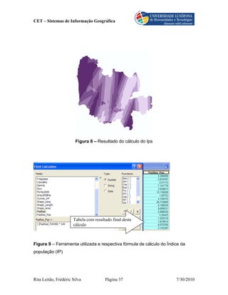 CET – Sistemas de Informação Geográfica




                       Figura 8 – Resultado do cálculo do Ips




                      Tabela com resultado final deste
                      cálculo



Figura 9 – Ferramenta utilizada e respectiva fórmula de cálculo do Índice da
população (IP)




Rita Leitão, Frédéric Silva            Página 37                       7/30/2010
 