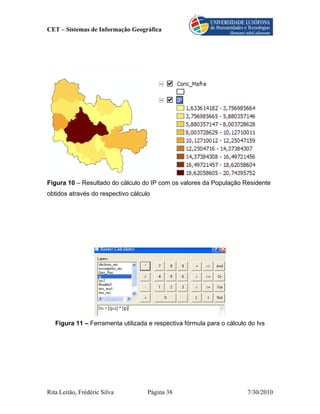 CET – Sistemas de Informação Geográfica




Figura 10 – Resultado do cálculo do IP com os valores da População Residente
obtidos através do respectivo cálculo




   Figura 11 – Ferramenta utilizada e respectiva fórmula para o cálculo do Ivs




Rita Leitão, Frédéric Silva         Página 38                          7/30/2010
 