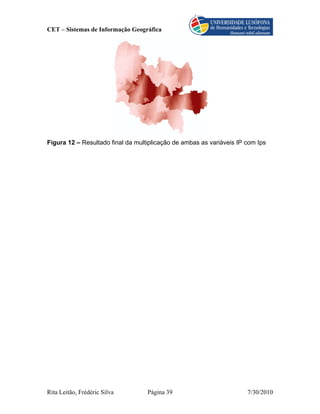 CET – Sistemas de Informação Geográfica




Figura 12 – Resultado final da multiplicação de ambas as variáveis IP com Ips




Rita Leitão, Frédéric Silva        Página 39                          7/30/2010
 