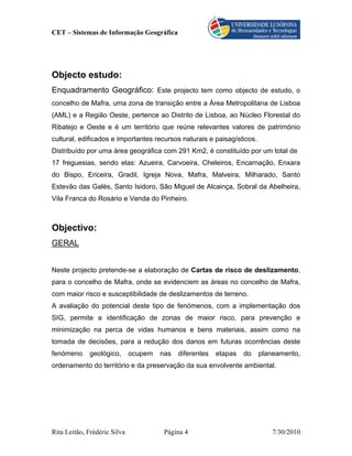 CET – Sistemas de Informação Geográfica




Objecto estudo:
Enquadramento Geográfico: Este projecto tem como objecto de estudo, o
concelho de Mafra, uma zona de transição entre a Área Metropolitana de Lisboa
(AML) e a Região Oeste, pertence ao Distrito de Lisboa, ao Núcleo Florestal do
Ribatejo e Oeste e é um território que reúne relevantes valores de património
cultural, edificados e importantes recursos naturais e paisagísticos.
Distribuído por uma área geográfica com 291 Km2, é constituído por um total de
17 freguesias, sendo elas: Azueira, Carvoeira, Cheleiros, Encarnação, Enxara
do Bispo, Ericeira, Gradil, Igreja Nova, Mafra, Malveira, Milharado, Santo
Estevão das Galés, Santo Isidoro, São Miguel de Alcainça, Sobral da Abelheira,
Vila Franca do Rosário e Venda do Pinheiro.



Objectivo:
GERAL


Neste projecto pretende-se a elaboração de Cartas de risco de deslizamento,
para o concelho de Mafra, onde se evidenciem as áreas no concelho de Mafra,
com maior risco e susceptibilidade de deslizamentos de terreno.
A avaliação do potencial deste tipo de fenómenos, com a implementação dos
SIG, permite a identificação de zonas de maior risco, para prevenção e
minimização na perca de vidas humanos e bens materiais, assim como na
tomada de decisões, para a redução dos danos em futuras ocorrências deste
fenómeno     geológico,       ocupem   nas   diferentes   etapas   do   planeamento,
ordenamento do território e da preservação da sua envolvente ambiental.




Rita Leitão, Frédéric Silva             Página 4                           7/30/2010
 