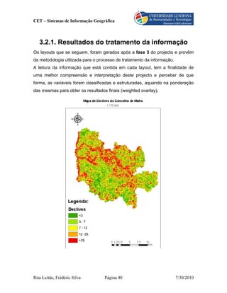 CET – Sistemas de Informação Geográfica



   3.2.1. Resultados do tratamento da informação
Os layouts que se seguem, foram gerados após a fase 3 do projecto e provêm
da metodologia utilizada para o processo de tratamento da informação.
A leitura da informação que está contida em cada layout, tem a finalidade de
uma melhor compreensão e interpretação deste projecto e perceber de que
forma, as variáveis foram classificadas e estruturadas, aquando na ponderação
das mesmas para obter os resultados finais (weighted overlay).




Rita Leitão, Frédéric Silva        Página 40                            7/30/2010
 