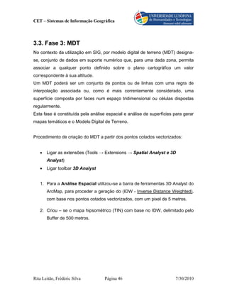 CET – Sistemas de Informação Geográfica




3.3. Fase 3: MDT
No contexto da utilização em SIG, por modelo digital de terreno (MDT) designa-
se, conjunto de dados em suporte numérico que, para uma dada zona, permita
associar a qualquer ponto definido sobre o plano cartográfico um valor
correspondente à sua altitude.
Um MDT poderá ser um conjunto de pontos ou de linhas com uma regra de
interpolação associada ou, como é mais correntemente considerado, uma
superfície composta por faces num espaço tridimensional ou células dispostas
regularmente.
Esta fase é constituída pela análise espacial e análise de superfícies para gerar
mapas temáticos e o Modelo Digital de Terreno.


Procedimento de criação do MDT a partir dos pontos cotados vectorizados:


   •   Ligar as extensões (Tools → Extensions → Spatial Analyst e 3D
       Analyst)
   •   Ligar toolbar 3D Analyst


   1. Para a Análise Espacial utilizou-se a barra de ferramentas 3D Analyst do
       ArcMap, para proceder a geração do (IDW - Inverse Distance Weighted),
       com base nos pontos cotados vectorizados, com um pixel de 5 metros.

   2. Criou – se o mapa hipsométrico (TIN) com base no IDW, delimitado pelo
       Buffer de 500 metros.




Rita Leitão, Frédéric Silva         Página 46                          7/30/2010
 