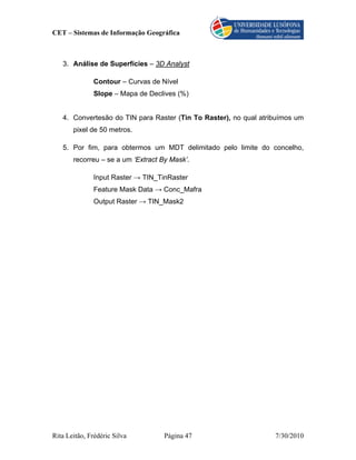 CET – Sistemas de Informação Geográfica



   3. Análise de Superfícies – 3D Analyst

               Contour – Curvas de Nível
               Slope – Mapa de Declives (%)


   4. Convertesão do TIN para Raster (Tin To Raster), no qual atribuímos um
       pixel de 50 metros.

   5. Por fim, para obtermos um MDT delimitado pelo limite do concelho,
       recorreu – se a um ‘Extract By Mask’.

               Input Raster → TIN_TinRaster
               Feature Mask Data → Conc_Mafra
               Output Raster → TIN_Mask2




Rita Leitão, Frédéric Silva        Página 47                      7/30/2010
 
