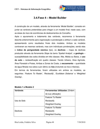 CET – Sistemas de Informação Geográfica



                        3.4.Fase 4 – Model Builder


A construção de um modelo, através da ferramenta ‘Model Builder’, consiste em
juntar as variáveis pretendidas para chegar a um modelo final, neste caso, com
as áreas de risco de ocorrências de deslizamentos do Concelho.
Após o apuramento e tratamento das variáveis, recorremos à ferramenta
descrita anteriormente para organização e ponderação a atribuir a cada variável,
apresentando como resultados finais dois modelos. Ambos os modelos
contiveram as mesmas variáveis, mas com individuais ponderações, sendo elas
o índice de perigosidade sísmica (Ips), os declives – mapa de declives
produzido através da ferramenta Slope da barra ‘Spatial Analyst’, a geologia –
susceptibilidade dos solos dividida em três classes: Alta, Média ou Baixa, o uso
do solo – reclassificação em quatro classes: Tecido Urbano, Área Agrícola,
Área Florestal e Praias, Arribas e Zonas de Costa, o escoamento – quantidade
de água filtrada nos solos e por último os rios (incluindo os rios e ribeiras).
Em termos de ferramentas, foram utilizadas em ambos os modelos, as
seguintes: ‘Feature To Raster’, ‘Reclassify’, ‘Euclidean Distance’ e ‘Weighted
Overlay’.




Modelo 1 e Modelo 2
Variáveis                            Ferramentas Utilizadas (Ordem
                                     da sua utilização)
                                     Feature To Raster
Uso do Solo                          Reclassify
                                     Weighted Overlay
                                     Feature To Raster
Declives                             Reclassify
                                     Weighted Overlay



Rita Leitão, Frédéric Silva           Página 48                             7/30/2010
 
