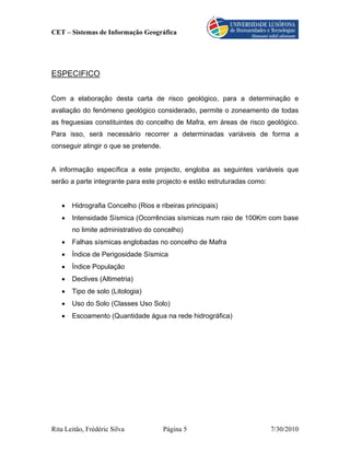 CET – Sistemas de Informação Geográfica




ESPECIFICO


Com a elaboração desta carta de risco geológico, para a determinação e
avaliação do fenómeno geológico considerado, permite o zoneamento de todas
as freguesias constituintes do concelho de Mafra, em áreas de risco geológico.
Para isso, será necessário recorrer a determinadas variáveis de forma a
conseguir atingir o que se pretende.


A informação específica a este projecto, engloba as seguintes variáveis que
serão a parte integrante para este projecto e estão estruturadas como:


   •   Hidrografia Concelho (Rios e ribeiras principais)
   •   Intensidade Sísmica (Ocorrências sísmicas num raio de 100Km com base
       no limite administrativo do concelho)
   •   Falhas sísmicas englobadas no concelho de Mafra
   •   Índice de Perigosidade Sísmica
   •   Índice População
   •   Declives (Altimetria)
   •   Tipo de solo (Litologia)
   •   Uso do Solo (Classes Uso Solo)
   •   Escoamento (Quantidade água na rede hidrográfica)




Rita Leitão, Frédéric Silva            Página 5                          7/30/2010
 