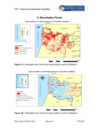CET – Sistemas de Informação Geográfica



                              4. Resultados Finais




Figura 15 – Resultado sob a forma de Layout obtido a partir do Modelo 1




Figura 16 – Resultado sob a forma de Layout obtido a partir do Modelo 2



Rita Leitão, Frédéric Silva         Página 53                        7/30/2010
 