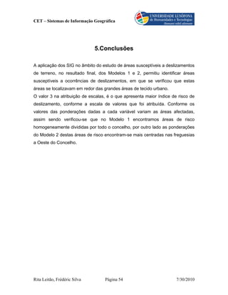 CET – Sistemas de Informação Geográfica




                              5.Conclusões

A aplicação dos SIG no âmbito do estudo de áreas susceptíveis a deslizamentos
de terreno, no resultado final, dos Modelos 1 e 2, permitiu identificar áreas
susceptíveis a ocorrências de deslizamentos, em que se verificou que estas
áreas se localizavam em redor das grandes áreas de tecido urbano.
O valor 3 na atribuição de escalas, é o que apresenta maior índice de risco de
deslizamento, conforme a escala de valores que foi atribuída. Conforme os
valores das ponderações dadas a cada variável variam as áreas afectadas,
assim sendo verificou-se que no Modelo 1 encontramos áreas de risco
homogeneamente divididas por todo o concelho, por outro lado as ponderações
do Modelo 2 destas áreas de risco encontram-se mais centradas nas freguesias
a Oeste do Concelho.




Rita Leitão, Frédéric Silva       Página 54                          7/30/2010
 
