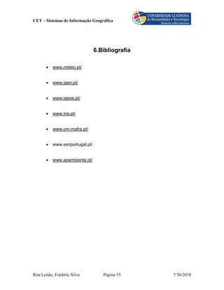 CET – Sistemas de Informação Geográfica




                                  6.Bibliografia

       •   www.meteo.pt/


       •   www.igeo.pt/


       •   www.igeoe.pt/


       •   www.ine.pt/


       •   www.cm-mafra.pt/


       •   www.esriportugal.pt/


       •   www.apambiente.pt/




Rita Leitão, Frédéric Silva          Página 55     7/30/2010
 