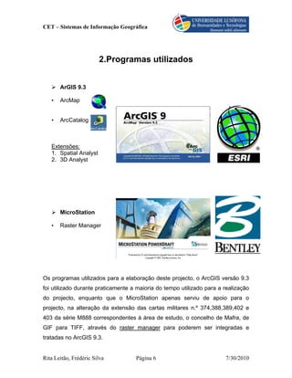 CET – Sistemas de Informação Geográfica




                        2.Programas utilizados


       ArGIS 9.3

   •   ArcMap


   •   ArcCatalog



   Extensões:
   1. Spatial Analyst
   2. 3D Analyst




       MicroStation

   •   Raster Manager




Os programas utilizados para a elaboração deste projecto, o ArcGIS versão 9.3
foi utilizado durante praticamente a maioria do tempo utilizado para a realização
do projecto, enquanto que o MicroStation apenas serviu de apoio para o
projecto, na alteração da extensão das cartas militares n.º 374,388,389,402 e
403 da série M888 correspondentes à área de estudo, o concelho de Mafra, de
GIF para TIFF, através do raster manager para poderem ser integradas e
tratadas no ArcGIS 9.3.


Rita Leitão, Frédéric Silva         Página 6                           7/30/2010
 