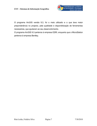 CET – Sistemas de Informação Geográfica




O programa ArcGIS versão 9.3, foi o mais utilizado e o que teve maior
preponderância no projecto, pela qualidade e disponibilização de ferramentas
necessárias, que ajudaram ao seu desenvolvimento.
O programa ArcGIS 9.3 pertence à empresa ESRI, enquanto que o MicroStation
pertence à empresa Bentley.




Rita Leitão, Frédéric Silva       Página 7                         7/30/2010
 