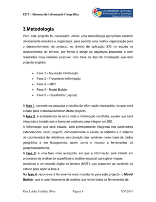 CET – Sistemas de Informação Geográfica



3.Metodologia
Para este projecto foi necessário utilizar uma metodologia apropriada estando
devidamente estrutura e organizada, para permitir uma melhor organização para
o desenvolvimento do projecto, no âmbito de aplicação SIG no estudo de
deslizamentos de terreno, por forma a atingir os objectivos propostos e com
resultados mais realistas possível, com base no tipo de informação que este
projecto engloba.


       •   Fase 1 - Aquisição Informação
       •   Fase 2 - Tratamento Informação
       •   Fase 3 – MDT
       •   Fase 4 - Model Builder
       •   Fase 5 – Resultados (Layout)


A fase 1, consiste na pesquisa e recolha de informação necessária, na qual será
a base para o desenvolvimento deste projecto.
A fase 2, é estabelecida de entre toda a informação recolhida, aquela que será
integrada e tratada sob a forma de variáveis para integrar em SIG.
A informação que será tratada, será primeiramente integrada nos parâmetros
estabelecidos neste projecto, nomeadamente a escala de trabalho e o sistema
de coordenadas de referência, estruturação das variáveis numa base de dados
geográfica e em fluxogramas, assim como o recurso a ferramentas de
geoprocessamento.
A fase 3, é uma fase mais avançada, em que a informação será tratada em
processos de análise de superfícies e análise espacial, para gerar mapas
temáticos e um modelo digital de terreno (MDT), que preparam as variáveis de
estudo para apoio à fase 4.
Na fase 4, recorre-se à ferramenta mais importante para este projecto, o Model
Builder, que é uma ferramenta de análise que reúne todas as ferramentas de


Rita Leitão, Frédéric Silva         Página 8                          7/30/2010
 