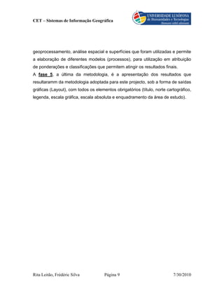 CET – Sistemas de Informação Geográfica




geoprocessamento, análise espacial e superfícies que foram utilizadas e permite
a elaboração de diferentes modelos (processos), para utilização em atribuição
de ponderações e classificações que permitem atingir os resultados finais.
A fase 5, a última da metodologia, é a apresentação dos resultados que
resultaramm da metodologia adoptada para este projecto, sob a forma de saídas
gráficas (Layout), com todos os elementos obrigatórios (título, norte cartográfico,
legenda, escala gráfica, escala absoluta e enquadramento da área de estudo).




Rita Leitão, Frédéric Silva          Página 9                            7/30/2010
 