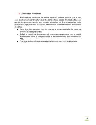 5. Análise dos resultados

        Analisando os resultados da análise espacial, pode-se verificar que a zona
onde existe uma maior área favorável é a zona este da cidade (Chelas/Beato), onde
permite implementar a ponte, sem grandes alterações em área urbanizadas, maior
facilidade na ligação á linha Rodoviária e Ferroviária, facilitando assim o escoamento
de tráfico.
    • Estas ligações permitem também manter a sustentabilidade de zonas de
        avifauna e áreas protegidas.
    • Atribuir a concelhos da margem sul, uma maior proximidade com a capital,
        aumentando assim a competitividade e desenvolvimento dos concelhos da
        AML.
    • Criar ligação ferroviária de alta velocidade com o aeroporto de Alcochete.




                                                                                         01
 