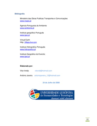 Bibliografia

      Ministério das Obras Publicas Transportes e Comunicações
      www.moptc.pt

      Agencia Portuguesa do Ambiente
      www.iambiente.pt

      Instituto geográfico Português
      www.igeo.pt

      Virtual Earth
      Http: Maps.live.com

      Instituto Hidrográfico Português
      www.hidrografico.pt

      Instituto Geográfico do Exercito
      www.igeo.pt




      Elaborado por:

      Vitor Antão        vitorxbl@hotmail.com

      António Janeiro   antoniojaneiro_12@hotmail.com


                                   24 de Julho de 2008




                                                                 00
 