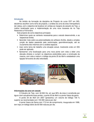 Introdução
      No âmbito da formação da disciplina de Projecto do curso CET em SIG,
decidimos escolher como tema de projecto, a análise da zona da área metropolitana
de Lisboa, com o objectivo de localizar em ambas as margens do estuário do Tejo, a
melhor localização para a implementação de uma nova travessia do rio Tejo
Rodoviária e Ferroviária.
    Este projecto de como objectivos principais:
    • Determinar quais as variáveis necessárias para o estudo desenvolvido, e as
       respectivas fontes.
    • Aprender mais sobre as potencialidades do software ArcGis, desde a simples
       junção de dados passando pela vectorização, georreferenciação, até ao
       cruzamento dos mesmos com a análise espacial.
    • Usar como tema de trabalho uma situação actual, mostrando onde um SIG
       pode ser aplicado.
    • Apresentar uma localização para uma nova ponte com vista a obter uma
       elevada eficácia e cumprir os objectivos pretendidos para a construção da
       mesma, com vista a reduzir o tráfego da ponte 25 de Abril e estabelecer uma
       ligação ferroviária de alta velocidade.




Informações da zona em estudo
      O Estuário do Tejo, com 32.500 Há, em que 80% da área é constituída por
água e tem actualmente duas pontes, a ponte 25 de Abril e a ponte Vasco da gama.
      A ponte 25 de Abril em 2007 apresentou um volume de tráfego 159 %
superior ao recomendado com 155 000 viatura por dia!
      A ponte Vasco da Gama com 17,5 km de comprimento, inaugurada em 1998,
tem hoje um tráfego diário de 60 000 viaturas por dia.




                                                                                     )
 