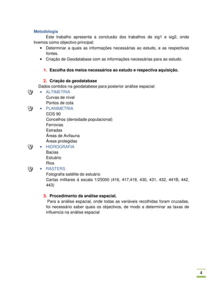 Metodologia
      Este trabalho apresenta a conclusão dos trabalhos de sig1 e sig2, onde
tivemos como objectivo principal:
    • Determinar a quais as informações necessárias ao estudo, e as respectivas
      fontes.
    • Criação de Geodatabase com as informações necessárias para ao estudo.

    1. Escolha dos meios necessários ao estudo e respectiva aquisição.

    2. Criação da geodatabase
  Dados contidos na geodatabese para posterior análise espacial:
   • ALTIMETRIA
     Curvas de nível
     Pontos de cota
   • PLANIMETRIA
     COS 90
     Concelhos (densidade populacional)
     Ferrovias
     Estradas
     Áreas de Avifauna
     Áreas protegidas
   • HIDROGRAFIA
     Bacias
     Estuário
     Rios
   • RASTERS
     Fotografia satélite do estuário
     Cartas militares á escala 1/25000 (416, 417,418, 430, 431, 432, 441B, 442,
     443)

    3. Procedimento da análise espacial.
      Para a análise espacial, onde todas as variáveis recolhidas foram cruzadas,
     foi necessário saber quais os objectivos, de modo a determinar as taxas de
     influencia na análise espacial




                                                                                    *
 