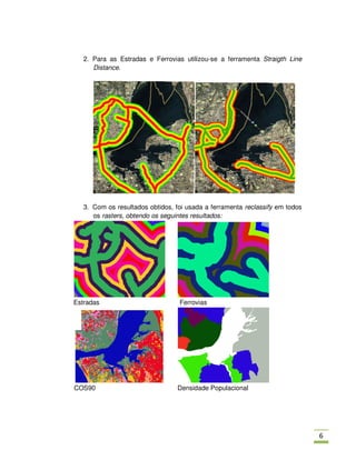 2. Para as Estradas e Ferrovias utilizou-se a ferramenta Straigth Line
      Distance.




   3. Com os resultados obtidos, foi usada a ferramenta reclassify em todos
      os rasters, obtendo os seguintes resultados:




Estradas                          Ferrovias




COS90                             Densidade Populacional




                                                                              ,
 