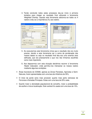 4. Tendo concluído todos estes processos deu-se início á primeira
         tentativa para chegar ao resultado final utilizando a ferramenta
         Weighted Overlay. Usando esta ferramenta adicionou-se todos os 4
         rasters e deu-se a importância (%) aos rasters.




      5. Ao executarmos esta ferramenta vimos que o resultado não era muito
         preciso, devido a esta ferramenta ser a soma da ponderação dos
         nossos dados ou seja no resultado final deu-nos uma extensa área
         edificada, que era precisamente o que nos não tínhamos escolhido
         como mais importante.

      6. Aos depararmos com esta situação decidimos recorrer à ferramenta
         Raster Calculator, onde permitiu-nos intersectar os nossos rasters
         mediante algumas condições:

• Áreas favoráveis do COS90, apenas as Zonas Florestais, Agrícolas e Semi-
  Naturais, foram apresentadas com uma taxa de influência de 35%.

• O inicio da ponte seria mais provável, quanto mais perto estivesse de
  Ferrovias e Estradas Principais. Estas com uma taxa de 25% cada.

• Quanto maior a densidade populacional do concelho, maior a probabilidade
  de acolher a futura localização. Este variável foi usada com uma taxa de 15%.




                                                                                  -
 