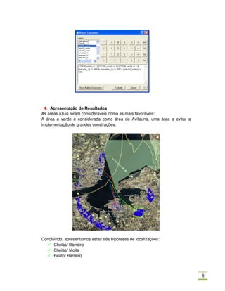 4. Apresentação de Resultados
As áreas azuis foram consideráveis como as mais favoráveis:
A área a verde é considerada como área de Avifauna, uma área a evitar a
implementação de grandes construções.




Concluindo, apresentamos estas três hipóteses de localizações:
      Chelas/ Barreiro
      Chelas/ Moita
      Beato/ Barreiro



                                                                          .
 