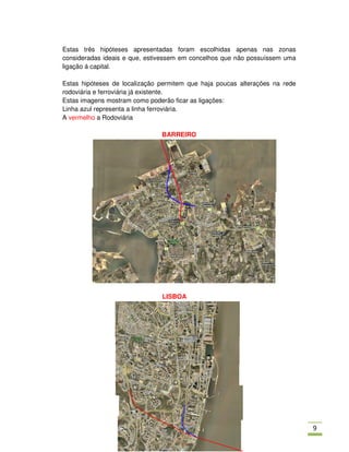 Estas três hipóteses apresentadas foram escolhidas apenas nas zonas
consideradas ideais e que, estivessem em concelhos que não possuíssem uma
ligação á capital.

Estas hipóteses de localização permitem que haja poucas alterações na rede
rodoviária e ferroviária já existente.
Estas imagens mostram como poderão ficar as ligações:
Linha azul representa a linha ferroviária.
A vermelho a Rodoviária

                               BARREIRO




                               LISBOA




                                                                             /
 