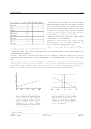 RISCO DE INCÊNDIO                                                                                                              10 de 16




         CLASSE               AREA > 0,5HA   AREA <= 0,5HA        - uma vez que não faz sentido que o tema Caminhos
                                                                  transporte informação sobre custo de propagação em áreas
 Agrícola                          4                4
                                                                  onde o fogo não se propaga, foram reclassificadas neste
 Água                              5                              tema as áreas correspondentes a estradas, rios e zonas
 Ardida                            4                3             sociais. Para isso, criou-se um campo ‘Densidade’ nestes três
                                                                  últimos temas, preenchido com o valor 0, que foram depois
 Descoberto                     Infinito            4
                                                                  usados para fazer um Update ao tema Caminhos.
 Estrada                           4
                                                                  - através do Raster Calculator, somou-se o tema Caminhos
 Floresta                          1                              ao tema anterior Custo de Propagação
 Inculto                           1                              - também com o Raster Calculator, foram corrigidos para 1 os
                                                                  valores inferiores a 1 e para 5 os valores superiores a 5, uma
 Social                            5                4
                                                                  vez que se pretende uma classificação de 1 a 5.
                                                                                 18
                                                        - obteve-se                   o tema raster Distância aos Pontos de Água e
reclassificou-se para as classses 0,5km/1km/2km/4km/>4km
- finalmente, foi obtido o tema final de custo aplicando-se, com o Wheighted Overlay, o tema Distância aos Pontos de
Água ao tema Custo Propagação.
Por último, o tema raster da direcção do vento foi criado com a ferramenta Create Raster, obtendo-se uma matriz de
células em que todas tinham um valor igual (45) representativo da direcção predominante do vento (SW) na região, nesta
época.
Antes de poder ser utilizada a ferramenta Path Distance do Spatial Analyst, que se irá revelar essencial neste estudo,
foram configurados os seus parâmetros respeitantes ao vento e aos declives. Para o parâmetro da direcção do vento foi
seleccionado o modelo LINEAR pré-definido, dado não haver razão para ser alterado. Para o parâmetro dos declives, foi
criado um novo modelo, que traduz melhor o comportamento da progressão do fogo em declives negativos.




             Vento – A linha das abcissas representa o                        Declives – A linha das abcissas representa o
             ângulo que a direcção de propagação do fogo                      ângulo de declive. A linha das ordenadas
             faz com a direcção do vento. A linha das                         representa o factor multiplicativo que vai ser
             ordenadas representa o factor multiplicativo                     aplicado ao tema Custo de Propagação.
             que vai ser aplicado ao tema Custo de                            Conclui-se que para ângulos negativos o
             Propagação. Conclui-se que para ângulos                          custo aumenta, enquanto que para ângulos
             menores que 45º, o custo é reduzido,                             positivos o custo reduz-se.
             enquanto que para ângulos superiores o custo
             vai aumentando progressivamente.



18
     Straight Line Distance

CET SIG – Projecto                                           Carlos Fonseca                                                    Ago/2008
 