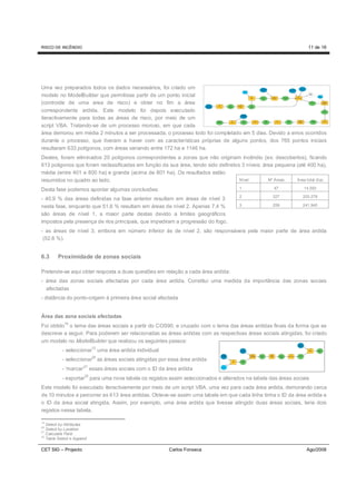 RISCO DE INCÊNDIO                                                                                                 11 de 16




Uma vez preparados todos os dados necessários, foi criado um
modelo no ModelBuilder que permitisse partir de um ponto inicial
(controide de uma area de risco) e obter no fim a área
correspondente ardida. Este modelo foi depois executado
iteractivamente para todas as áreas de risco, por meio de um
script VBA. Tratando-se de um processo moroso, em que cada
área demorou em média 2 minutos a ser processada, o processo todo foi completado em 5 dias. Devido a erros ocorridos
durante o processo, que tiveram a haver com as características próprias de alguns pontos, dos 765 pontos iniciais
resultaram 633 polígonos, com áreas variando entre 172 ha e 1146 ha.
Destes, foram eliminados 20 polígonos correspondentes a zonas que não originam incêndio (ex: descobertos), ficando
613 poligonos que foram reclassificadas em função da sua área, tendo sido definidos 3 níveis: área pequena (até 400 ha),
média (entre 401 e 800 ha) e grande (acima de 801 ha). Os resultados estão
resumidos no quadro ao lado.                                                       Nível        Nº Áreas   Área total (ha)

Desta fase podemos apontar algumas conclusões:                                      1              47           14.593

                                                                                    2              327         203.278
- 40,9 % das áreas definidas na fase anterior resultam em áreas de nível 3
nesta fase, enquanto que 51,6 % resultam em áreas de nível 2. Apenas 7,4 %          3              259         241.945

são áreas de nível 1, a maior parte destas devido a limites geográficos
impostos pela presença de rios principais, que impediram a progressão do fogo.
- as áreas de nível 3, embora em número inferior às de nível 2, são responsáveis pela maior parte de área ardida
 (52,6 %).


6.3     Proximidade de zonas sociais

Pretende-se aqui obter resposta a duas questões em relação a cada área ardida:
- área das zonas sociais afectadas por cada área ardida. Constitui uma medida da importância das zonas sociais
  afectadas
- distância do ponto-origem à primeira área social afectada


Área das zona sociais afectadas
            19
Foi obtido o tema das áreas sociais a partir do COS90, e cruzado com o tema das áreas ardidas finais da forma que se
descreve a seguir. Para poderem ser relacionadas as áreas ardidas com as respectivas áreas sociais atingidas, foi criado
um modelo no ModelBuilder que realizou os seguintes passos:
                           12
           - seleccionar uma área ardida individual
           - seleccionar20 as áreas sociais atingidas por essa área ardida
           - ‘marcar’21 essas áreas sociais com o ID da área ardida
                      22
           - exportar para uma nova tabela os registos assim seleccionados e alterados na tabela das áreas sociais
Este modelo foi executado iteractivamente por meio de um script VBA, uma vez para cada área ardida, demorando cerca
de 10 minutos a percorrer as 613 área ardidas. Obteve-se assim uma tabela em que cada linha tinha o ID da área ardida e
o ID da área social atingida. Assim, por exemplo, uma área ardida que tivesse atingido duas áreas sociais, teria dois
registos nessa tabela.

19
   Select by Attributes
20
   Select by Location
21
   Calculate Field
22
   Table Select e Append

CET SIG – Projecto                                       Carlos Fonseca                                          Ago/2008
 