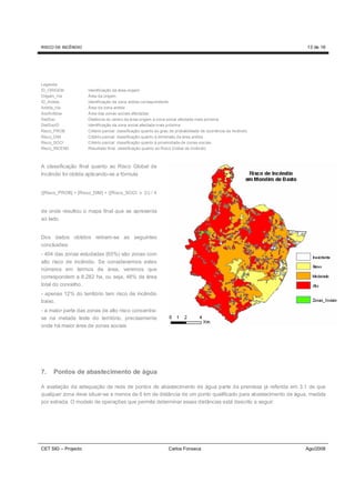 RISCO DE INCÊNDIO                                                                                                13 de 16




Legenda:
ID_ORIGEM            Identificação da área-origem
Origem_Ha            Área da origem
ID_Ardida            Identificação da zona ardida correspondente
Ardida_Ha            Área da zona ardida
SocArdidas           Área das zonas sociais afectadas
DistSoc              Distância do centro da área-origem à zona social afectada mais próxima
DistSocID            Identificação da zona social afectada mais próxima
Risco_PROB           Critério parcial: classificação quanto ao grau de probabilidade de ocorrência de incêndio
Risco_DIM            Critério parcial: classificação quanto à dimensão da área ardida
Risco_SOCI           Critério parcial: classificação quanto à proximidade de zonas sociais
Risco_INCEND         Resultado final: classificação quanto ao Risco Global de Incêndio



A classificação final quanto ao Risco Global de
Incêndio foi obtida aplicando-se a fórmula


([Risco_PROB] + [Risco_DIM] + ([Risco_SOCI x 2)) / 4



de onde resultou o mapa final que se apresenta
ao lado.


Dos dados obtidos retiram-se as seguintes
conclusões:
- 404 das zonas estudadas (65%) são zonas com
alto risco de incêndio. Se considerarmos estes
números em termos de área, veremos que
correspondem a 8.282 ha, ou seja, 48% da área
total do concelho.
- apenas 12% do território tem risco de incêndio
baixo.
- a maior parte das zonas de alto risco concentra-
se na metade leste do território, precisamente
onde há maior área de zonas sociais




7.   Pontos de abastecimento de água

A avaliação da adequação da rede de pontos de abastecimento de água parte da premissa já referida em 3.1 de que
qualquer zona deve situar-se a menos de 6 km de distância de um ponto qualificado para abastecimento de água, medida
por estrada. O modelo de operações que permite determinar essas distâncias está descrito a seguir:




CET SIG – Projecto                                               Carlos Fonseca                                  Ago/2008
 