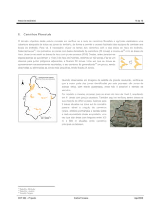 RISCO DE INCÊNDIO                                                                                             15 de 16




8.       Caminhos Florestais

O terceiro objectivo deste estudo consiste em verificar se a rede de caminhos florestais e agrícolas estabelece uma
cobertura adequada de todas as zonas do território, de forma a permitir o acesso facilitado das equipas de combate aos
locais de incêndio. Para tal, é necessário cruzar os temas dos caminhos com o das áreas de risco de incêndio.
               33                                                                                    34
Seleccionou-se , nos primeiros, as zonas com baixa densidade de caminhos (22 zonas), e cruzou-se com as áreas de
risco, obtendo-se assim as áreas de risco com piores acessos (155). Destas, seleccionaram-se
depois apenas as que tinham o nível 3 de risco de incêndio, obtendo-se 100 zonas. Fez-se um
dissolve para juntar polígonos adjacentes, e ficaram 50 zonas. Uma vez que as zonas se
                                                                          35
apresentavam excessivamente recortadas, o seu contorno foi generalizado um pouco, sendo
absorvidas ou eliminadas as zonas mais pequenas, tendo ficado 21 zonas.




                                         Quando observadas em imagens de satélite de grande resolução, verifica-se
                                         que a maior parte das zonas identificadas por este processo são zonas de
                                         acesso difícil, com relevo acidentado, onde não é possível o trânsito de
                                         veículos.
                                         Foi repetido o mesmo processo para as áreas de risco de nível 2, resultando
                                         em 11 áreas com poucos acessos. Também aqui se verificou serem áreas na
                                         sua maioria de difícil acesso. Apenas para
                                         3 áreas situadas na zona sul do concelho
                                         parecia viável a criação de caminhos
                                         novos, embora permaneça a dúvida sobre
                                         a real necessidade dessa empreitada, uma
                                         vez que são áreas com larguras entre 300
                                         m e 500 m situadas entre caminhos
                                         principais as ladeiam.




33
     Select by Attributes
34
     Select by Location
35
     Simplify Polygon

CET SIG – Projecto                                  Carlos Fonseca                                           Ago/2008
 