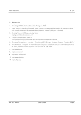 RISCO DE INCÊNDIO                                                                                   16 de 16




9.   Bibliografia

1. Metodologia CRISE. Instituto Geográfico Português, 2008.

2. Freire, Sérgio; Carrão, Hugo; Caetano, Mário R. Produção de Cartografia de Risco de Incêndio Florestal
   com Recurso a Imagens de Satélite e Dados Auxiliares. Instituto Geográfico Português
3. Scripting Your ArcGIS Geoprocessing Tasks
   http://geochalkboard.wordpress.com
4. Looping Through Layers in ArcGIS
   http://gis.utah.gov/code-visual-basic/vba-arcmap-loop-through-layer-example

5. Defesa da Floresta Contra Incêndios – Relatório de 2007. Direcção Geral dos Recursos Florestais. 2007.
6. Néry, Fernanda. Cartografia de Uso do Solo e/ou Ocupação do Solo em Portugal Continental: compilação
   de fontes primárias sobre os projectos CLC’90 e COS’90, IGP. 2007

7. http://www.igeo.pt
8. http://www.esri.com
9. http://maps.google.com

10. http://www.meteo.pt
11. http://crif.igeo.pt




CET SIG – Projecto                             Carlos Fonseca                                      Ago/2008
 