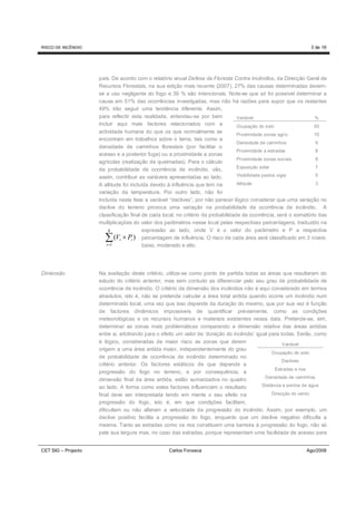 RISCO DE INCÊNDIO                                                                                                3 de 16




                     país. De acordo com o relatório anual Defesa da Floresta Contra Incêndios, da Direcção Geral de
                     Recursos Florestais, na sua edição mais recente (2007), 27% das causas determinadas devem-
                     se a uso negligente do fogo e 39 % são intencionais. Note-se que só foi possível determinar a
                     causa em 51% das ocorrências investigadas, mas não há razões para supor que os restantes
                     49% irão seguir uma tendência diferente. Assim,
                     para reflectir esta realidade, entendeu-se por bem            Variável                        %
                     incluir aqui mais factores relacionados com a                 Ocupação do solo                50
                     actividade humana do que os que normalmente se
                                                                                   Proximidade zonas agríc.        10
                     encontram em trabalhos sobre o tema, tais como a
                                                                                   Densidade de caminhos            9
                     densidade de caminhos florestais (por facilitar o
                                                                                   Proximidade a estradas           8
                     acesso e a posterior fuga) ou a proximidade a zonas
                                                                                   Proximidade zonas sociais        8
                     agrícolas (realização de queimadas). Para o cálculo
                                                                                   Exposição solar                  7
                     da probabilidade de ocorrência de incêndio, vão,
                     assim, contribuir as variáveis apresentadas ao lado.          Visibilidade postos vigia        5

                     A altitude foi incluída devido à influência que tem na        Altitude                         3
                     variação da temperatura. Por outro lado, não foi
                     incluída nesta fase a variável “declives”, por não parecer lógico considerar que uma variação no
                     declive do terreno provoca uma variação na probabilidade de ocorrência de incêndio. A
                     classificação final de cada local, no critério da probabilidade de ocorrência, será o somatório das
                     multiplicações do valor dos parâmetros nesse local pelas respectivas percentagens, traduzido na
                           8              expressão ao lado, onde V é o valor do parâmetro e P a respectiva
                       ∑ i =1
                              (Vi × Pi ) percentagem de influência. O risco de cada área será classificado em 3 níveis:
                                          baixo, moderado e alto.




Dimensão             Na avaliação deste critério, utiliza-se como ponto de partida todas as áreas que resultaram do
                     estudo do critério anterior, mas sem contudo as diferenciar pelo seu grau de probabilidade de
                     ocorrência de incêndio. O critério da dimensão dos incêndios não é aqui considerado em termos
                     absolutos, isto é, não se pretende calcular a área total ardida quando ocorre um incêndio num
                     determinado local, uma vez que isso depende da duração do mesmo, que por sua vez é função
                     de factores dinâmicos impossíveis de quantificar préviamente, como as condições
                     meteorológicas e os recursos humanos e materiais existentes nessa data. Pretende-se, sim,
                     determinar as zonas mais problemáticas comparando a dimensão relativa das áreas ardidas
                     entre si, arbitrando para o efeito um valor de ‘duração do incêndio’ igual para todas. Serão, como
                     é lógico, consideradas de maior risco as zonas que derem                          Variável
                     origem a uma área ardida maior, independentemente do grau
                                                                                                  Ocupação do solo
                     de probabilidade de ocorrência de incêndio determinado no
                                                                                                       Declives
                     critério anterior. Os factores estáticos de que depende a
                                                                                                   Estradas e rios
                     progressão do fogo no terreno, e por consequência, a
                                                                                              Densidade de caminhos
                     dimensão final da área ardida, estão sumarizados no quadro
                     ao lado. A forma como estes factores influenciam o resultado            Distância a pontos de água

                     final deve ser interpretada tendo em mente o seu efeito na                   Direcção do vento
                     progressão do fogo, isto é, em que condições facilitam,
                     dificultam ou não alteram a velocidade da progressão do incêndio. Assim, por exemplo, um
                     declive positivo facilita a progressão do fogo, enquanto que um declive negativo dificulta a
                     mesma. Tanto as estradas como os rios constituem uma barreira à progressão do fogo, não só
                     pela sua largura mas, no caso das estradas, porque representam uma facilidade de acesso para


CET SIG – Projecto                                 Carlos Fonseca                                              Ago/2008
 