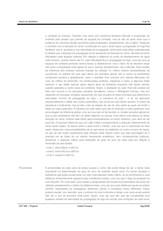 RISCO DE INCÊNDIO                                                                                               4 de 16




                     o combate às chamas. Também uma zona com caminhos florestais dificulta a progressão do
                     incêndio pelo acesso que permite às equipas de combate, mas já não se pode dizer que a
                     ausência de caminhos facilita (aumenta) essa progressão; simplesmente, não a altera. Passa-se
                     o contrário com a direcção do vento: na direcção em que o vento sopra, a progressão do fogo fica
                     facilitada, isto é, aumenta a sua velocidade de propagação, diminuindo esse efeito gradualmente
                     à medida que a direcção de propagação se for desviando da direcção do vento, até este se tornar
                     dificultador para ângulos maiores. Em relação à distância ao ponto de abastecimento de água
                     mais próximo, quanto menor ela for, mais dificultada fica a propagação do fogo, uma vez que as
                     equipas de combate perderão menos tempo a abastecer-se; mas o facto de se situarem longe
                     não torna a progressão mais rápida do que o normal; simplesmente, não a dificulta. Este modelo
                     de influência dos diversos factores diverge do utilizado no critério anterior (probabilidade de
                     ocorrência) na medida em que este último era somativo global, isto é, todos os parâmetros
                     contribuiam positiva e globalmente para o resultado final, embora com valores diferentes. No
                     caso do critério da dimensão, há contribuições positivas, negativas e nulas, e algumas delas
                     exercem o seu efeito apenas sobre alguns tipos de ambiente enquanto não fazem sentido
                     quando aplicados a outros tipos de ambiente. Assim, a avaliação do valor final não poderá ser
                     feita com recurso a um processo somativo simultâneo, comco o Wheighted Overlay, mas sim
                     utilizando um processo somativo sequencial, em que se parte do factor principal que determina a
                     velocidade ‘normal’ de propagação do fogo – a cobertura do solo – e se vai aplicando
                     sequencialmente o efeito dos outros parâmetros, nas zonas em que fazem sentido. A ordem da
                     sequência é irrelevante, mas já não o são as classes de uso do solo sobre as quais vai incidir o
                     efeito de cada parâmetro. É também por esta razão que não foi atribuída a cada parâmetro uma
                     percentagem de influência global, uma vez que isso só faz sentido no modelo somativo global em
                     que os seu parâmetros não têm um efeito selectivo ou parcial. Uma última nota relativa ao factor
                     direcção do vento: embora este factor seja eminentemente um factor dinâmico, que varia de dia
                     para dia, é possível utilizar-se aqui um valor médio correspondente à direcção predominante do
                     vento nesta região, na época sobre a qual incidir o estudo, uma vez que a carta-base de risco
                     assim obtida tem mais probabilidades de se aproximar da realidade um maior número de vezes,
                     do que se não fosse considerada esta variável neste estudo (claro que esta abordagem só é
                     possível por se tratar de um estudo meramente académico, sem consequências práticas).
                     Adopta-se o seguinte critério para atribuição do grau de risco de cada área em relação à
                     dimensão da área ardida:
                     - nível 1: área inferior a 400 ha
                     - nível 2: entre 400 ha e 800 ha
                     - nível 3: superior a 800 ha




Proximidade          A proximidade de cada zona às áreas sociais é, como não podia deixar de ser, o factor mais
                     importante na determinação do grau de risco de incêndio dessa zona. As zonas situadas a
                     barlavento das áreas sociais terão um valor mais elevado neste critério, se se encontrarem a uma
                     distância suficientemente pequena para constituirem perigo, uma vez que o fogo irá progredir na
                     sua direcção. Por outro lado, para avaliar a perigosidade em função da proximidade não pode ser
                     utilizado simplesmente o critério da distância linear, uma vez que para distâncias iguais se podem
                     verificar velocidades de propagação diferentes devido a condições locais diferentes. Daqui
                     poderá resultar, por exemplo, que o primeiro de dois incêndios a atingir uma zona social poderá
                     não ser o que se encontra mais perto. Assim, uma vez que tem que ser considerada uma
                     qualquer medida da velocidade de propagação do fogo em função das condições de cada local,

CET SIG – Projecto                                   Carlos Fonseca                                           Ago/2008
 