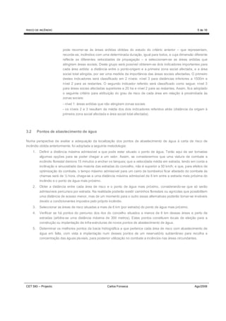 RISCO DE INCÊNDIO                                                                                                     5 de 16




                           pode recorrer-se às áreas ardidas obtidas do estudo do critério anterior – que representam,
                           recorde-se, incêndios com uma determinada duração, igual para todos, e cuja dimensão diferente
                           reflecte as diferentes velocidades de propagação – e seleccionam-se as áreas ardidas que
                           atingiram áreas sociais. Deste grupo será possível obterem-se dois indicadores importantes para
                           cada área ardida: a distância entre o ponto-origem e a primeira zona social afectada, e a área
                           social total atingida, por ser uma medida da importância das áreas sociais afectadas. O primeiro
                           destes indicadores será classificado em 2 níveis: nível 3 para distâncias inferiores a 1500m e
                           nível 2 para as restantes. O segundo indicador referido será classificado como segue: nível 3
                           para áreas socias afectadas superiores a 20 ha e nível 2 para as restantes. Assim, fica adoptado
                           o seguinte critério para atribuição do grau de risco de cada área em relação à proximidade às
                           zonas sociais:
                           - nível 1: áreas ardidas que não atingiram zonas sociais
                           - os níveis 2 e 3 resultam da média dos dois indicadores referidos atrás (distância da origem à
                           primeira zona social afectada e área social total afectada).




3.2        Pontos de abastecimento de água

Numa perspectiva de avaliar a adequação da localização dos pontos de abastecimento de água à carta de risco de
incêndio obtida anteriormente, foi adoptada a seguinte metodologia:
      1.    Definir a distância máxima admissível a que pode estar situado o ponto de água. Terão aqui de ser tomadas
            algumas opções para se poder chegar a um valor. Assim, se considerarmos que uma viatura de combate a
            incêndio florestal demora 15 minutos a encher os tanques; que a velocidade média em estrada, tendo em conta a
            inclinação e sinuosidade das maioria das estradas do concelho, não é superior a 50 km/h; e que, para efeitos de
            optimização do combate, o tempo máximo admissível para um carro de bombeiros ficar afastado do combate às
            chamas será de ½ hora, chega-se a uma distância máxima admissível de 6 km entre a estrada mais próxima do
            incêndio e o ponto de água mais próximo.
      2.    Obter a distância entre cada área de risco e o ponto de água mais próximo, considerando-se que só serão
            admissíveis percursos por estrada. Na realidade poderão existir caminhos florestais ou agrícolas que possibilitem
            uma distância de acesso menor, mas de um momento para o outro essas alternativas poderão tornar-se inviáveis
            devido a condicionantes impostos pelo próprio incêndio.
      3.    Seleccionar as áreas de risco situadas a mais de 6 km (por estrada) do ponto de água mais próximo.
      4.    Verificar se há pontos do percurso dos rios do concelho situados a menos de 6 km dessas áreas e perto de
            estradas (arbitra-se uma distância máxima de 300 metros). Estes pontos constituem locais de eleição para a
            construção ou implantação de infra-estruturas de novos pontos de abastecimento de água.
      5.    Determinar os melhores pontos da bacia hidrográfica a que pertence cada área de risco com abastecimento de
            água em falta, com vista à implantação num desses pontos de um reservatório subterrâneo para recolha e
            concentração das águas pluviais, para posterior utilização no combate a incêncios nas áreas circundantes.




CET SIG – Projecto                                       Carlos Fonseca                                             Ago/2008
 