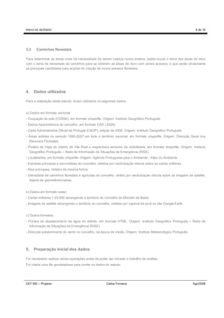 RISCO DE INCÊNDIO                                                                                                  6 de 16




3.3    Caminhos florestais

Para determinar as áreas onde há necessidade de serem criados novos aceiros, basta cruzar o tema das áreas de risco
com o tema da densidade de caminhos para se obterem as áreas de risco com piores acessos, e que serão obviamente
as principais candidatas para acções de criação de novos acessos florestais.




4.    Dados utilizados

Para a realização deste estudo, foram utilizados os seguintes dados:


a) Dados em formato vectorial
- Ocupação do solo (COS90), em formato shapefile. Origem: Instituto Geográfico Português
- Dados hipsométricos do concelho, em formato CAD (.DGN)
- Carta Administrativa Oficial de Portugal (CAOP), edição de 2008. Origem: Instituto Geográfico Português
- Áreas ardidas no período 1990-2007 em todo o território nacional, em formato shapefile. Origem: Direcção Geral dos
  Recursos Florestais
- Postos de Vigia do distrito de Vila Real e respectivos sectores de visibilidade, em formato shapefile. Origem: Instituto
  Geográfico Português – Rede de Informação de Situações de Emergência (RISE)
- Localidades, em formato shapefile. Origem. Agência Portuguesa para o Ambiente - Atlas do Ambiente
- Estradas principais e secundárias do concelho, obtidas por vectorização directa sobre as cartas militares
- Rios principais, obtidos da mesma forma.
- Densidade de caminhos florestais e agrícolas do concelho, obtido por vectorização directa sobre as imagens de satélite,
  depois de georreferenciadas.


b) Dados em formato raster:
- Cartas militares 1:25.000 abrangendo o território do concelho de Mondim de Basto
- Imagens de satélite abrangendo o território do concelho, obtidas por captura de ecrã no site Google Earth


c) Outros formatos
- Pontos de abastecimento de água do distrito, em formato HTML. Origem: Instituto Geográfico Português – Rede de
  Informação de Situações de Emergência (RISE)
- Direcção predominante do vento no concelho, na época de Verão. Origem: Instituto Meteorológico Português




5.    Preparação inicial dos dados

Foi necessário realizar várias operações antes de poder ser iniciado o trabalho de análise.
Foi criada uma file geodatabase para conter os dados do estudo.




CET SIG – Projecto                                     Carlos Fonseca                                            Ago/2008
 