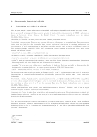 RISCO DE INCÊNDIO                                                                                                      8 de 16




6.     Determinação do risco de incêndio

6.1      Probabilidade de ocorrência de incêndio

Para se poder realizar o estudo deste critério, foi necessário produzir alguns dados adicionais a partir dos dados iniciais.
Zonas agrícolas. O tema da proximidade às zonas agrícolas foi criado extraindo-se essas zonas do COS90 e aplicando-se
depois a ferramenta Linear Distance do Spatial Analyst. Foi depois reclassificado para as classes
50m/200m/1000m/>1000m.
Densidade de Caminhos. Este tema já tinha sido criado e estava pronto a ser utilizado.
Proximidade a zonas sociais. Criado por um processo idêntico ao utilizado para as zonas agrícolas. Sabendo-se que a
maior parte dos incêndios são provocados pelo homem, verificou-se divergência de opiniões relativamente ao
comportamento do factor da proximidade às povoações: mais perto significa maior ou menor probabilidade? Assim, foi
feito um estudo simples para 2005, 2006 e 2007, cruzando-se o tema “distância às povoações” com o tema “áreas
ardidas” pelo seguinte método:
                 11
- seleccionar as áreas ardidas para um determinado ano
- acrescentar o campo GRIDCODE para receber a classificação da distância às áreas sociais
- reconverter para vectorial o tema raster da distância às áreas sociais criado anteriormente
- cortar12 o tema vectorial das distâncias utilizando o tema das áreas ardidas desse ano. Obtêm-se assim polígonos de
  distância iguais aos das áreas ardidas mas com a classificação da distância.
- actualizar13 o tema das áreas ardidas com a classificação da distância. Com esta operação, as áreas ardidas são
 divididas pelos limites das distâncias e ao mesmo tempo o seu campo GRIDCODE é preenchido.
- utilizar a ferramenta Summarize para obter as áreas ardidas por distância
Verificou-se que a maior parte dos incêndios se situaram entre 0,5 km e 1,5 km das zonas sociais. Assim, o tema raster
da proximidade às zonas sociais foi reclassificado para intervalos iguais de 500m, sendo o valor 1 o valor mais baixo
(mais perto).
Proximidade a estradas. Aplicada ao tema das estradas a ferramenta Linear Distance do Spatial Analyst. Foi a seguir feito
o mesmo estudo realizado anteriormente para o tema da proximidade às áreas sociais. Constatou-se que a maior parte
dos incêndios se situou entre 0 e 1 km das estradas. Este tema foi depois reclassificado com as classes
50m/200m/1000m/>1000m.
Altitude. Este tema raster, a ser utilizado como medida da temperatura, foi criado14 também a partir da TIN, e depois
reclassificado para as classes 200m/500m/1000m/>1000m.
Visibilidade dos Postos de Vigia. Este tema já tinha sido preparado anteriormente. Efectuou-se apenas um estudo em
relação aos anos anteriores, e verificou-se que cerca de um terço das áreas ardidas coincidiu com áreas sem visibilidade,
embora isto não seja conclusivo.


Uma vez preparados os diversos temas que entram na ponderação deste critério, passou-se ao seu cálculo, através da
ferramenta Wheighted Overlay do Spatial Analyst do ArcGIS. A percentagem de influência utilizada para cada tema foi a
indicada no quadro da pág. 3. Foi definida uma escala de classificação de 1 a 5, que foi aplicada às classes de cada tema
conforme a tabela abaixo.



11
   Select by Attributes
12
   Clip
13
   Update
14
   TIN to Raster

CET SIG – Projecto                                      Carlos Fonseca                                               Ago/2008
 