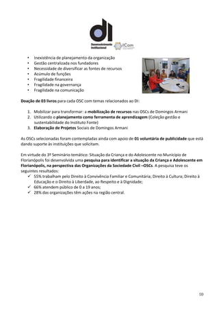 10
• Inexistência de planejamento da organização
• Gestão centralizada nos fundadores
• Necessidade de diversificar as fontes de recursos
• Acúmulo de funções
• Fragilidade financeira
• Fragilidade na governança
• Fragilidade na comunicação
Doação de 03 livros para cada OSC com temas relacionados ao DI:
1. Mobilizar para transformar: a mobilização de recursos nas OSCs de Domingos Armani
2. Utilizando o planejamento como ferramenta de aprendizagem (Coleção gestão e
sustentabilidade do Instituto Fonte)
3. Elaboração de Projetos Sociais de Domingos Armani
As OSCs selecionadas foram contempladas ainda com apoio de 01 voluntária de publicidade que está
dando suporte às instituições que solicitam.
Em virtude do 3º Seminário temático: Situação da Criança e do Adolescente no Município de
Florianópolis foi desenvolvida uma pesquisa para identificar a situação da Criança e Adolescente em
Florianópolis, na perspectiva das Organizações da Sociedade Civil –OSCs. A pesquisa teve os
seguintes resultados:
 55% trabalham pelo Direito à Convivência Familiar e Comunitária; Direito à Cultura; Direito à
Educação e o Direito à Liberdade, ao Respeito e à Dignidade;
 66% atendem público de 0 a 19 anos;
 28% das organizações têm ações na região central.
 