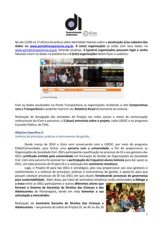 7
No dia 11/09 na 1ª oficina de prática sobre Identidade falamos sobre a atualização e/ou cadastro dos
dados no www.portaltransparencia.org.br. 8 (oito) organizações já estão com seus dados no
www.portaltransparência.org.br faltando atualizar, 4 (quatro) organizações possuem login e senha
faltando inserir os dados na plataforma e 3 (três) organizações faltam fazer o cadastro.
Com os dados atualizados no Portal Transparência as organizações receberão o selo Compromisso
com a Transparência e poderão imprimir seu Relatório Anual diretamente do sistema.
Realização de divulgação das atividades do Projeto nas redes sociais e meios de comunicação
institucionais do ICom e parceiros; e 2 (duas) entrevista sobre o projeto, radio UDESC e no programa
Conexão Pública, da TVAL.
Objetivo Específico 2:
Vivência de princípios, práticas e instrumentos de gestão,
Desde março de 2014 o ICom vem conversando com a UDESC, por meio do programa
ESAG/Comunidade, para fechar uma parceria com a universidade, a fim de proporcionar as
Organizações da Sociedade Civil- OSCs participantes qualificação no processo de DI e aos gestores das
OSCs certificado emitido pela universidade em formação de Gestão de Organizações da Sociedade
Civil. Com esta parceria foi possível ter a participação de 4 (quatro) alunos bolsista para dar apoio as
OSCs em todo processo do Projeto DI e a realização dos seminários temáticos.
Logo, o Projeto DI para tais OSCs é estratégico, pois visa proporcionar aos seus gestores o
conhecimento e a vivência de princípios, práticas e instrumentos de gestão, e apoiá-los para que
possam conduzir processos de DI nas OSCs em que atuam, fortalecendo processos de governança
para sustentabilidade. Além disso, por meio de seminários temáticos serão estimulados o diálogo e
a troca entre as OSCs participantes e outros diferentes atores que
formam o Sistema de Garantias de Direitos das Crianças e dos
Adolescentes de Florianópolis, tendo em vista fomentar a sua
articulação e intercâmbio.
Realização do Seminário Garantia de Direitos Das Crianças e
Adolescentes – lançamento do edital do Projeto DI, de 4h no dia 10
 