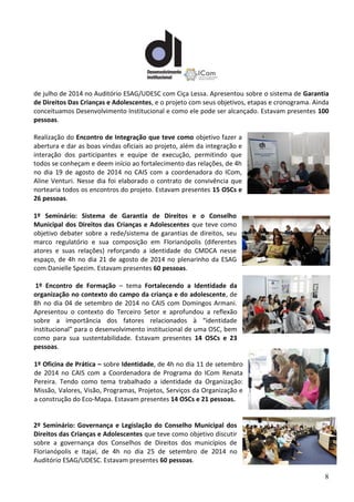 8
de julho de 2014 no Auditório ESAG/UDESC com Ciça Lessa. Apresentou sobre o sistema de Garantia
de Direitos Das Crianças e Adolescentes, e o projeto com seus objetivos, etapas e cronograma. Ainda
conceituamos Desenvolvimento Institucional e como ele pode ser alcançado. Estavam presentes 100
pessoas.
Realização do Encontro de Integração que teve como objetivo fazer a
abertura e dar as boas vindas oficiais ao projeto, além da integração e
interação dos participantes e equipe de execução, permitindo que
todos se conheçam e deem início ao fortalecimento das relações, de 4h
no dia 19 de agosto de 2014 no CAIS com a coordenadora do ICom,
Aline Venturi. Nesse dia foi elaborado o contrato de convivência que
nortearia todos os encontros do projeto. Estavam presentes 15 OSCs e
26 pessoas.
1º Seminário: Sistema de Garantia de Direitos e o Conselho
Municipal dos Direitos das Crianças e Adolescentes que teve como
objetivo debater sobre a rede/sistema de garantias de direitos, seu
marco regulatório e sua composição em Florianópolis (diferentes
atores e suas relações) reforçando a identidade do CMDCA nesse
espaço, de 4h no dia 21 de agosto de 2014 no plenarinho da ESAG
com Danielle Spezim. Estavam presentes 60 pessoas.
1º Encontro de Formação – tema Fortalecendo a Identidade da
organização no contexto do campo da criança e do adolescente, de
8h no dia 04 de setembro de 2014 no CAIS com Domingos Armani.
Apresentou o contexto do Terceiro Setor e aprofundou a reflexão
sobre a importância dos fatores relacionados à “identidade
institucional” para o desenvolvimento institucional de uma OSC, bem
como para sua sustentabilidade. Estavam presentes 14 OSCs e 23
pessoas.
1º Oficina de Prática – sobre Identidade, de 4h no dia 11 de setembro
de 2014 no CAIS com a Coordenadora de Programa do ICom Renata
Pereira. Tendo como tema trabalhado a identidade da Organização:
Missão, Valores, Visão, Programas, Projetos, Serviços da Organização e
a construção do Eco-Mapa. Estavam presentes 14 OSCs e 21 pessoas.
2º Seminário: Governança e Legislação do Conselho Municipal dos
Direitos das Crianças e Adolescentes que teve como objetivo discutir
sobre a governança dos Conselhos de Direitos dos municípios de
Florianópolis e Itajaí, de 4h no dia 25 de setembro de 2014 no
Auditório ESAG/UDESC. Estavam presentes 60 pessoas.
 