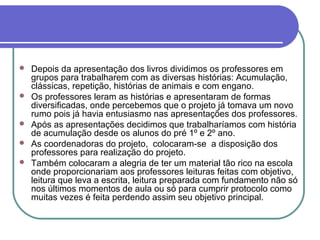    Depois da apresentação dos livros dividimos os professores em
    grupos para trabalharem com as diversas histórias: Acumulação,
    clássicas, repetição, histórias de animais e com engano.
   Os professores leram as histórias e apresentaram de formas
    diversificadas, onde percebemos que o projeto já tomava um novo
    rumo pois já havia entusiasmo nas apresentações dos professores.
   Após as apresentações decidimos que trabalharíamos com história
    de acumulação desde os alunos do pré 1º e 2º ano.
   As coordenadoras do projeto, colocaram-se a disposição dos
    professores para realização do projeto.
   Também colocaram a alegria de ter um material tão rico na escola
    onde proporcionariam aos professores leituras feitas com objetivo,
    leitura que leva a escrita, leitura preparada com fundamento não só
    nos últimos momentos de aula ou só para cumprir protocolo como
    muitas vezes é feita perdendo assim seu objetivo principal.
 