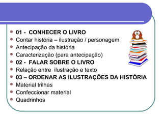  01 - CONHECER O LIVRO
 Contar história – ilustração / personagem
 Antecipação da história
 Caracterização (para antecipação)
 02 - FALAR SOBRE O LIVRO
 Relação entre ilustração e texto
 03 – ORDENAR AS ILUSTRAÇÕES DA HISTÓRIA
 Material trilhas
 Confeccionar material
 Quadrinhos
 