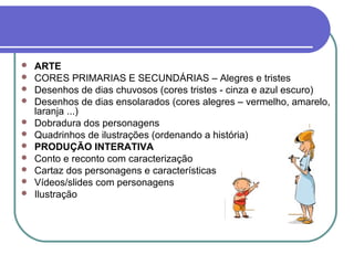    ARTE
   CORES PRIMARIAS E SECUNDÁRIAS – Alegres e tristes
   Desenhos de dias chuvosos (cores tristes - cinza e azul escuro)
   Desenhos de dias ensolarados (cores alegres – vermelho, amarelo,
    laranja ...)
   Dobradura dos personagens
   Quadrinhos de ilustrações (ordenando a história)
   PRODUÇÃO INTERATIVA
   Conto e reconto com caracterização
   Cartaz dos personagens e características
   Vídeos/slides com personagens
   Ilustração
 
