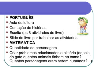  PORTUGUÊS
 Aula de leitura
 Contação de histórias
 Escrita (as 8 atividades do livro)
 Slide do livro par trabalhar as atividades
 MATEMÁTICA
 Quantidade de personagem
 Criar problemas relacionados a história (depois
  do gato quantos animais tinham na cama?
  Quantos personagens eram serem humanos?...)
 