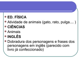  ED.  FÍSICA
 Atividade de animais (gato, rato, pulga.... )
 CIÊNCIAS
 Animais
 INGLÊS
 Dobradura dos personagens e frases dos
  personagens em inglês (parecido com
  livro já confeccionado)
 