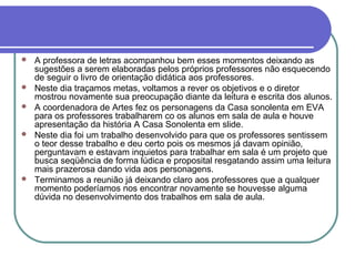    A professora de letras acompanhou bem esses momentos deixando as
    sugestões a serem elaboradas pelos próprios professores não esquecendo
    de seguir o livro de orientação didática aos professores.
   Neste dia traçamos metas, voltamos a rever os objetivos e o diretor
    mostrou novamente sua preocupação diante da leitura e escrita dos alunos.
   A coordenadora de Artes fez os personagens da Casa sonolenta em EVA
    para os professores trabalharem co os alunos em sala de aula e houve
    apresentação da história A Casa Sonolenta em slide.
   Neste dia foi um trabalho desenvolvido para que os professores sentissem
    o teor desse trabalho e deu certo pois os mesmos já davam opinião,
    perguntavam e estavam inquietos para trabalhar em sala é um projeto que
    busca seqüência de forma lúdica e proposital resgatando assim uma leitura
    mais prazerosa dando vida aos personagens.
   Terminamos a reunião já deixando claro aos professores que a qualquer
    momento poderíamos nos encontrar novamente se houvesse alguma
    dúvida no desenvolvimento dos trabalhos em sala de aula.
 