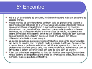 5º Encontro
 No di a 24 de outubro do ano 2012 nos reunimos para mais um encontro do
  projeto Trilhas.
 Nesta reunião as coordenadoras pediram para os professores falarem a
  experiência dos trabalhos co o Livro A Casa Sonolenta e foi muito valioso
  seus comentários pois relataram o mundo fascinante que as crianças
  vivenciaram com essa história, , sentiram que as crianças demonstraram
  interesse, os professores elaboraram cartazes de leitura, apresentaram
  teatro, atividades no caderno, enfim foi um trabalho realizado com sucesso
  que as famílias comentavam que seus filhos chegavam em casa e
  relatavam a história em sua íntegra.
 Já dando seqüência para os próximos trabalhos que serão desenvolvidos
  em livros de istórias com repetição onde a história é a Bruxa, Bruxa venha
  a minha festa, a professora de letras Leidi Laura apresentou o livro aos
  professores falou um pouco dele, sua intencionalidade, trabalhamos com as
  atividades a serem desenvolvidas em sala de aula com os alunos.
 Além das atividades sugeridas no livro de histórias com repetição também
  houve partilha de sugestões para áreas de : Português, artes, matemática,
  ciências, Inglês e produção Interativa.
 