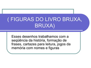 ( FIGURAS DO LIVRO BRUXA,
         BRUXA)
 Esses desenhos trabalhamos com a
 seqüência da história, formação de
 frases, cartazes para leitura, jogos da
 memória com nomes e figuras
 