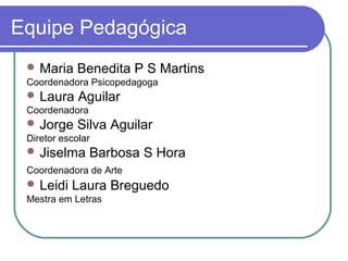 Equipe Pedagógica
  Maria     Benedita P S Martins
 Coordenadora Psicopedagoga
  Laura     Aguilar
 Coordenadora
  Jorge     Silva Aguilar
 Diretor escolar
  Jiselma      Barbosa S Hora
 Coordenadora de Arte
  Leidi   Laura Breguedo
 Mestra em Letras
 